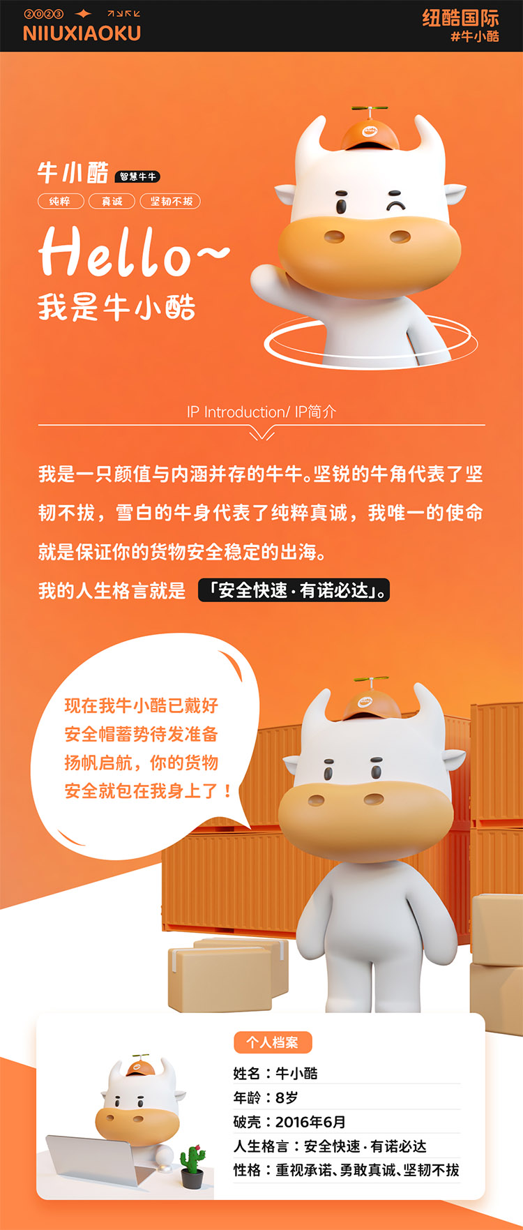 姓名:牛小酷
年齡:8歲;破殼:2016年6月;人生格言:安全快速有諾必達性格:重視承諾、勇敢真誠、堅韌不拔
2016年的我還只是個物流練習生，經過8年錘煉磨礪如今我已C位出道，全面發(fā)展海運、空運、陸運樣樣精通帶你來看看不同工作狀態(tài)下的我。