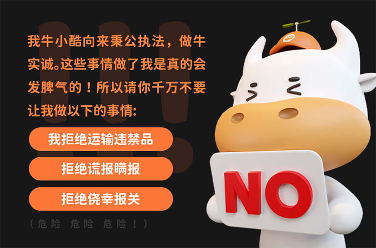 我牛小酷向來秉公執(zhí)法，做牛實誠。這些事情做了我是真的會發(fā)脾氣的 !所以請你千萬不要讓我做以下的事情:
我拒絕運輸違禁\品拒絕謊報瞞報\拒絕僥幸報關\(危險危險危險!)
NO