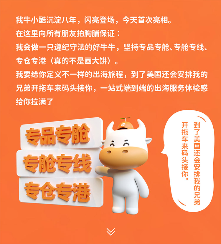 我牛小酷沉淀八年，閃亮登場，今天首次亮相。在這里向所有朋友拍胸脯保證我會做一只遵紀守法的好牛牛，堅持專品專艙、專艙專線專倉專港 (真的不是畫大餅)我要給你定義不一樣的出海旅程，到了美國還會安排我的兄弟開拖車來碼頭接你，一站式端到端的出海服務體驗感給你拉滿了
